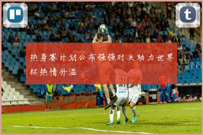 热身赛计划公布强强对决助力世界杯热情升温