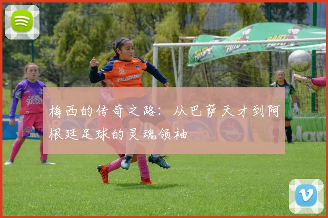 梅西的传奇之路：从巴萨天才到阿根廷足球的灵魂领袖