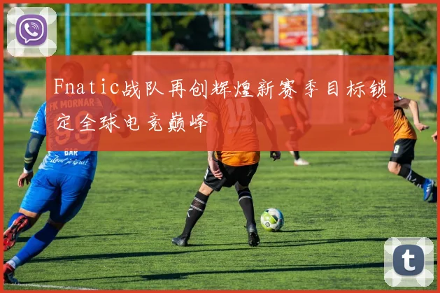 Fnatic战队再创辉煌新赛季目标锁定全球电竞巅峰
