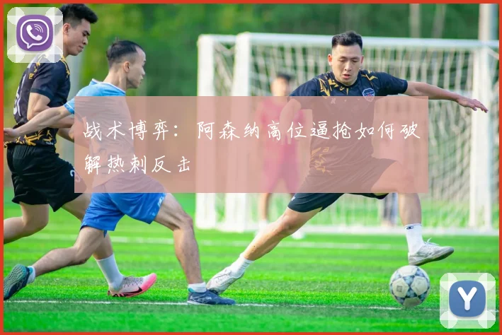 战术博弈：阿森纳高位逼抢如何破解热刺反击
