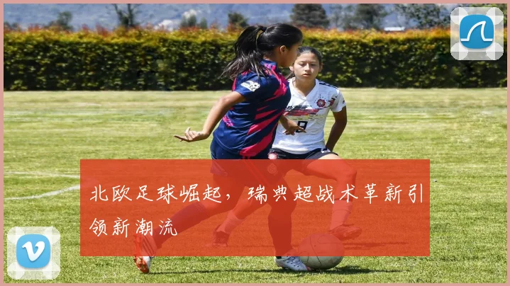 北欧足球崛起，瑞典超战术革新引领新潮流