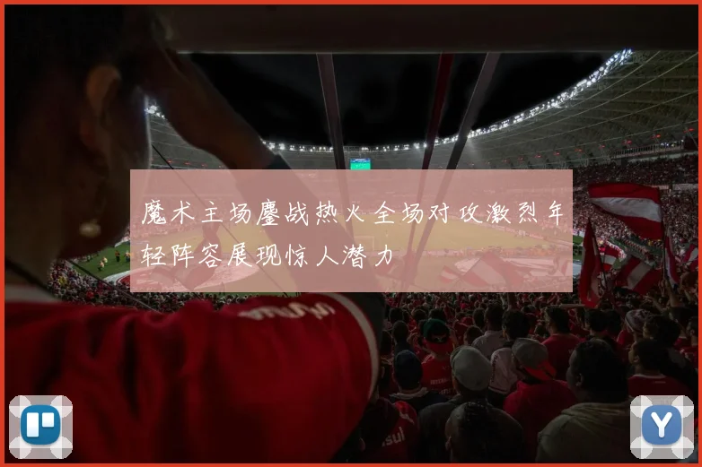魔术主场鏖战热火全场对攻激烈年轻阵容展现惊人潜力