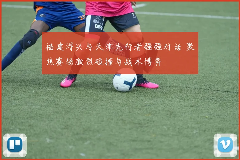 福建浔兴与天津先行者强强对话 聚焦赛场激烈碰撞与战术博弈