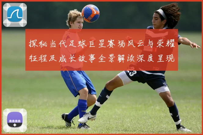 探秘当代足球巨星赛场风云与荣耀征程及成长故事全景解读深度呈现