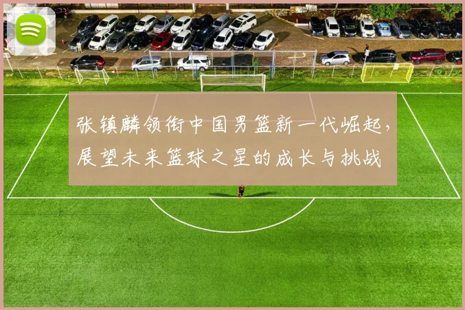张镇麟领衔中国男篮新一代崛起，展望未来篮球之星的成长与挑战