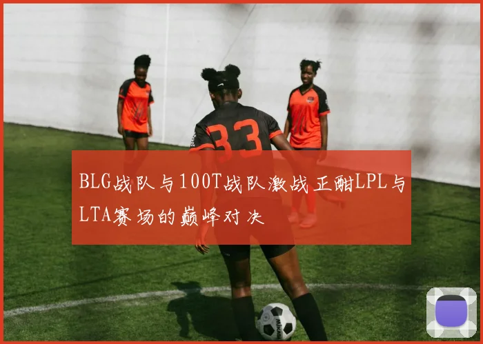 BLG战队与100T战队激战正酣LPL与LTA赛场的巅峰对决