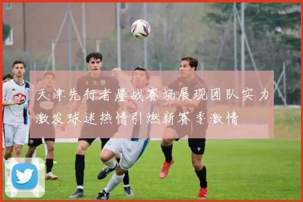 天津先行者鏖战赛场展现团队实力激发球迷热情引燃新赛季激情